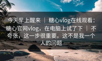 今天早上醒来 ｜ 糖心vlog在线观看：糖心官网vlog，在电脑上试了下 ｜ 不夸张，这一步很重要。这不是我一个人的问题