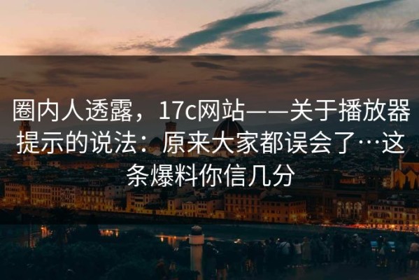圈内人透露，17c网站——关于播放器提示的说法：原来大家都误会了…这条爆料你信几分