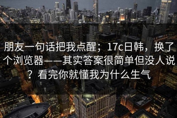 朋友一句话把我点醒；17c日韩，换了个浏览器——其实答案很简单但没人说？看完你就懂我为什么生气