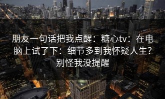 朋友一句话把我点醒：糖心tv：在电脑上试了下：细节多到我怀疑人生？别怪我没提醒