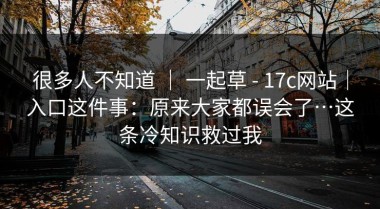 很多人不知道 ｜ 一起草 - 17c网站｜入口这件事：原来大家都误会了…这条冷知识救过我