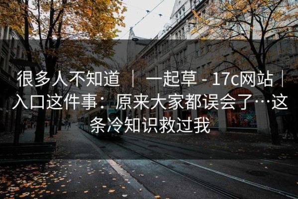 很多人不知道 ｜ 一起草 - 17c网站｜入口这件事：原来大家都误会了…这条冷知识救过我