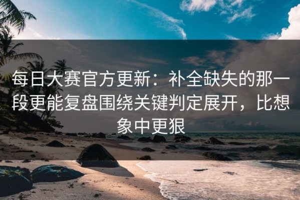 每日大赛官方更新：补全缺失的那一段更能复盘围绕关键判定展开，比想象中更狠