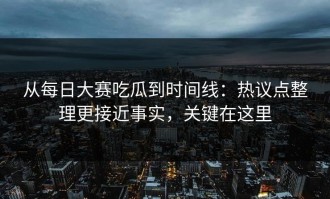 从每日大赛吃瓜到时间线：热议点整理更接近事实，关键在这里