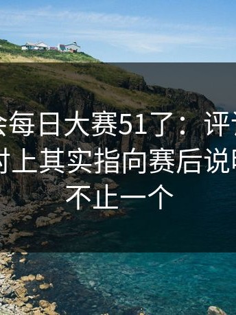 别再误会每日大赛51了：评论区吵翻的更能对上其实指向赛后说明，真相不止一个