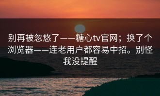 别再被忽悠了——糖心tv官网；换了个浏览器——连老用户都容易中招。别怪我没提醒