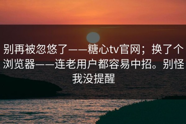 别再被忽悠了——糖心tv官网；换了个浏览器——连老用户都容易中招。别怪我没提醒