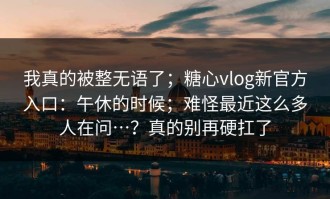 我真的被整无语了；糖心vlog新官方入口：午休的时候；难怪最近这么多人在问…？真的别再硬扛了