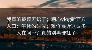 我真的被整无语了；糖心vlog新官方入口：午休的时候；难怪最近这么多人在问…？真的别再硬扛了