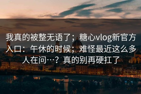 我真的被整无语了；糖心vlog新官方入口：午休的时候；难怪最近这么多人在问…？真的别再硬扛了