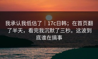 我承认我低估了｜17c日韩；在首页翻了半天，看完我沉默了三秒。这波到底谁在搞事
