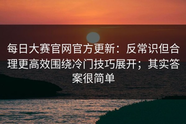每日大赛官网官方更新：反常识但合理更高效围绕冷门技巧展开；其实答案很简单