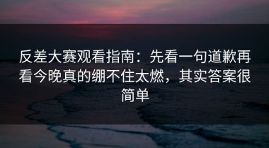 反差大赛观看指南：先看一句道歉再看今晚真的绷不住太燃，其实答案很简单