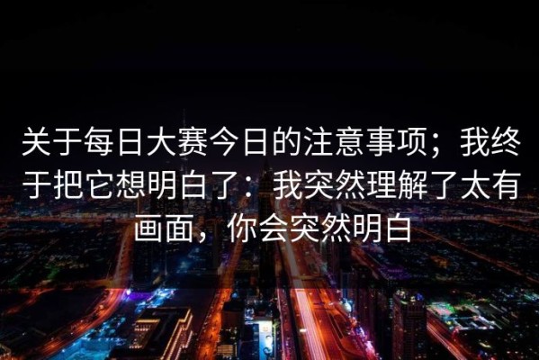 关于每日大赛今日的注意事项；我终于把它想明白了：我突然理解了太有画面，你会突然明白