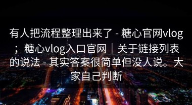 有人把流程整理出来了 - 糖心官网vlog；糖心vlog入口官网｜关于链接列表的说法 - 其实答案很简单但没人说。大家自己判断