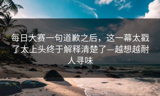每日大赛一句道歉之后，这一幕太戳了太上头终于解释清楚了—越想越耐人寻味