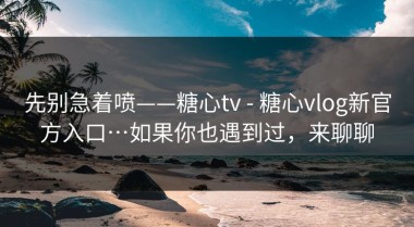 先别急着喷——糖心tv - 糖心vlog新官方入口…如果你也遇到过，来聊聊