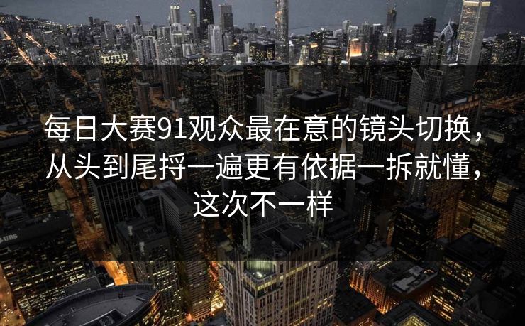 每日大赛91观众最在意的镜头切换,从头到尾捋一遍更有依据一拆就懂,这次不一样 每日大赛91观众最在意的镜头切换,从头到尾捋一遍更有依据一拆就懂,这次不一样