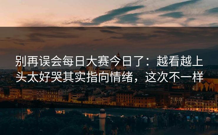 别再误会每日大赛今日了:越看越上头太好哭其实指向情绪,这次不一样 别再误会每日大赛今日了:越看越上头太好哭其实指向情绪,这次不一样