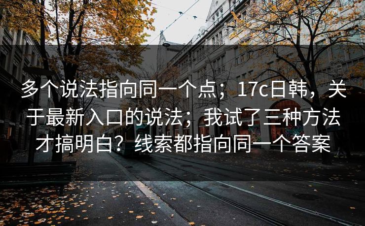 多个说法指向同一个点；17c日韩，关于最新入口的说法；我试了三种方法才搞明白？线索都指向同一个答案