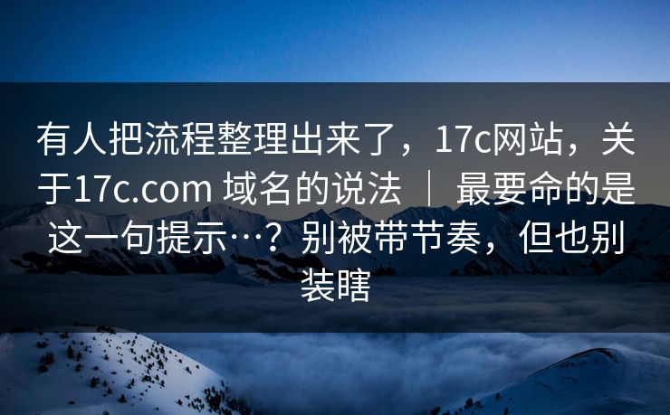 有人把流程整理出来了,17c网站,关于17c.com 域名的说法 | 最要命的是这一句提示…?别被带节奏,但也别装瞎 有人把流程整理出来了,17c网站,关于17c.com 域名的说法 | 最要命的是这一句提示…?别被带节奏,但也别装瞎