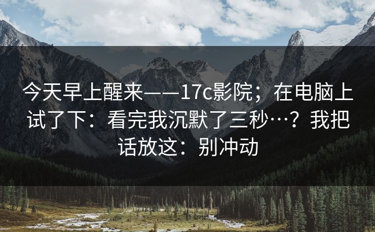 今天早上醒来——17c影院；在电脑上试了下：看完我沉默了三秒…？我把话放这：别冲动