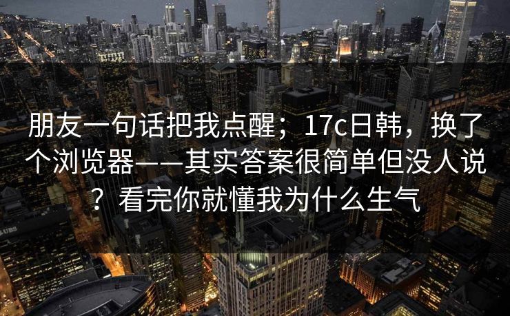 朋友一句话把我点醒;17c日韩,换了个浏览器——其实答案很简单但没人说?看完你就懂我为什么生气 朋友一句话把我点醒;17c日韩,换了个浏览器——其实答案很简单但没人说?看完你就懂我为什么生气