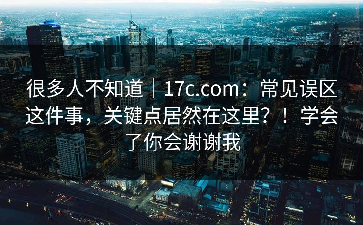 很多人不知道｜17c.com：常见误区这件事，关键点居然在这里？！学会了你会谢谢我