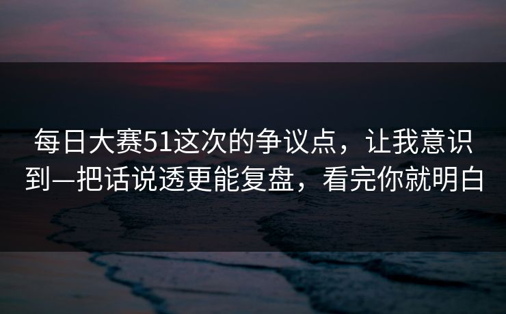 每日大赛51这次的争议点,让我意识到—把话说透更能复盘,看完你就明白 每日大赛51这次的争议点,让我意识到—把话说透更能复盘,看完你就明白
