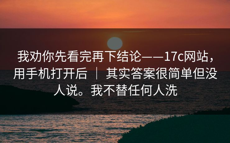 我劝你先看完再下结论——17c网站，用手机打开后 ｜ 其实答案很简单但没人说。我不替任何人洗