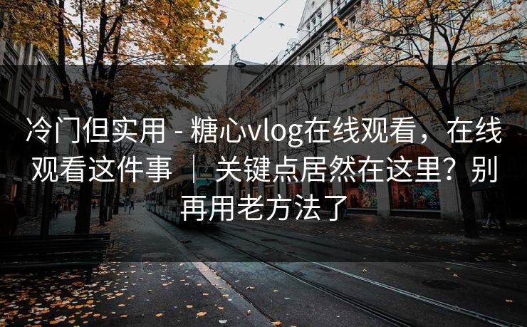 冷门但实用 - 糖心vlog在线观看，在线观看这件事 ｜ 关键点居然在这里？别再用老方法了