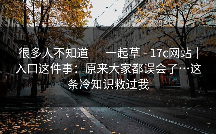 很多人不知道 ｜ 一起草 - 17c网站｜入口这件事：原来大家都误会了…这条冷知识救过我