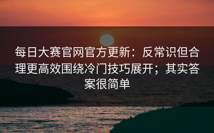 每日大赛官网官方更新：反常识但合理更高效围绕冷门技巧展开；其实答案很简单