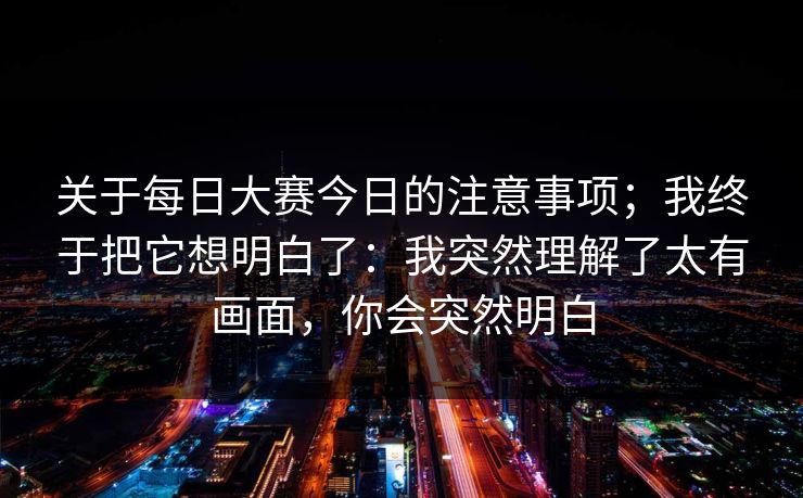 关于每日大赛今日的注意事项；我终于把它想明白了：我突然理解了太有画面，你会突然明白