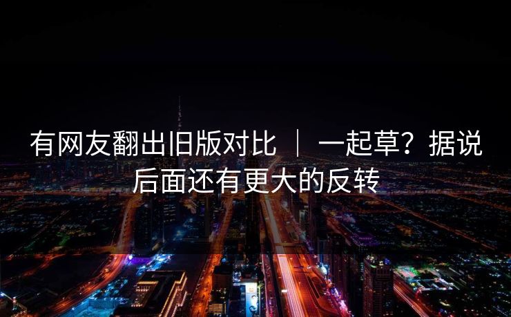 有网友翻出旧版对比 | 一起草?据说后面还有更大的反转 有网友翻出旧版对比 | 一起草?据说后面还有更大的反转
