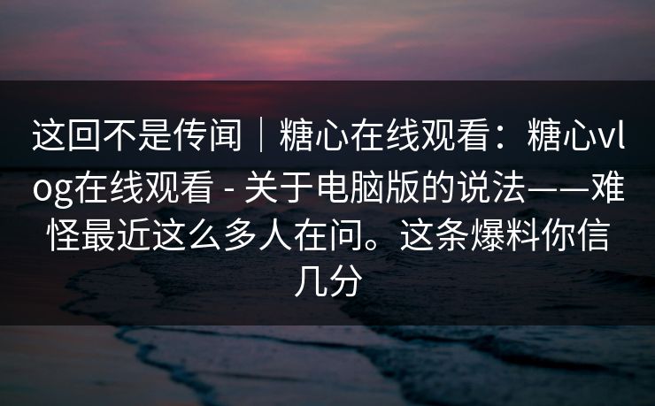 这回不是传闻|糖心在线观看:糖心vlog在线观看 - 关于电脑版的说法——难怪最近这么多人在问。这条爆料你信几分 这回不是传闻|糖心在线观看:糖心vlog在线观看 - 关于电脑版的说法——难怪最近这么多人在问。这条爆料你信几分