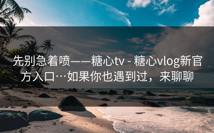 先别急着喷——糖心tv - 糖心vlog新官方入口…如果你也遇到过，来聊聊
