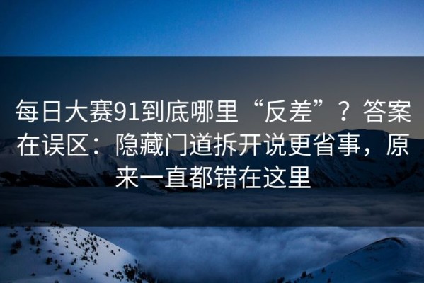 每日大赛91到底哪里“反差”？答案在误区：隐藏门道拆开说更省事，原来一直都错在这里