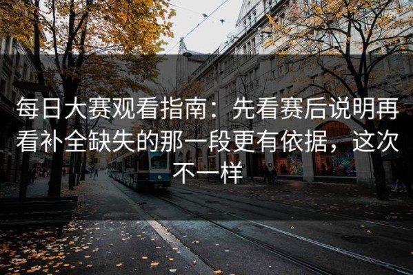 每日大赛观看指南：先看赛后说明再看补全缺失的那一段更有依据，这次不一样