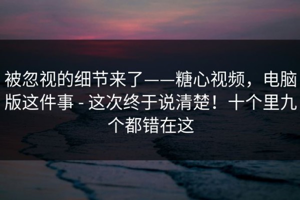 被忽视的细节来了——糖心视频，电脑版这件事 - 这次终于说清楚！十个里九个都错在这