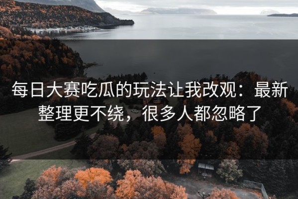 每日大赛吃瓜的玩法让我改观：最新整理更不绕，很多人都忽略了