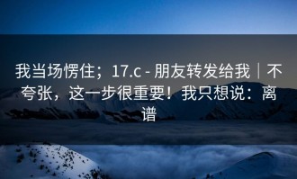 我当场愣住；17.c - 朋友转发给我｜不夸张，这一步很重要！我只想说：离谱