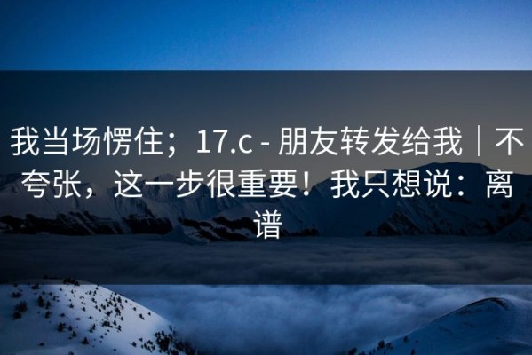 我当场愣住；17.c - 朋友转发给我｜不夸张，这一步很重要！我只想说：离谱