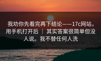 我劝你先看完再下结论——17c网站，用手机打开后 ｜ 其实答案很简单但没人说。我不替任何人洗