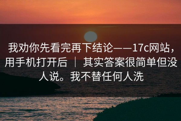 我劝你先看完再下结论——17c网站，用手机打开后 ｜ 其实答案很简单但没人说。我不替任何人洗