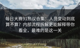 每日大赛91热议合集：人员变动到底算不算？内部流程拆解更能解释带你看全，最难的是这一关