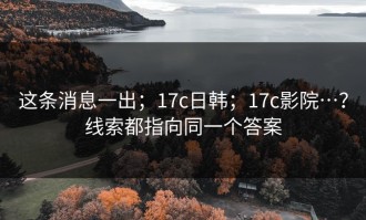 这条消息一出；17c日韩；17c影院…？线索都指向同一个答案