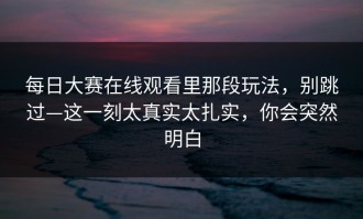 每日大赛在线观看里那段玩法，别跳过—这一刻太真实太扎实，你会突然明白