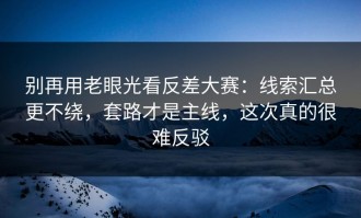 别再用老眼光看反差大赛：线索汇总更不绕，套路才是主线，这次真的很难反驳