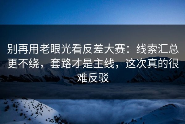 别再用老眼光看反差大赛：线索汇总更不绕，套路才是主线，这次真的很难反驳